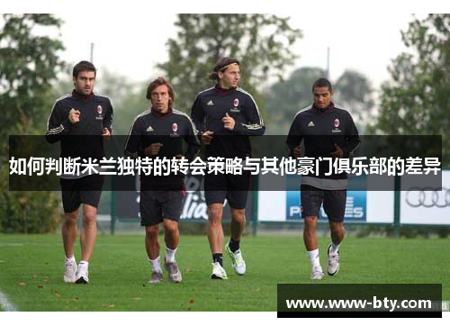 如何判断米兰独特的转会策略与其他豪门俱乐部的差异